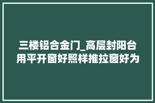三楼铝合金门_高层封阳台用平开窗好照样推拉窗好为什么