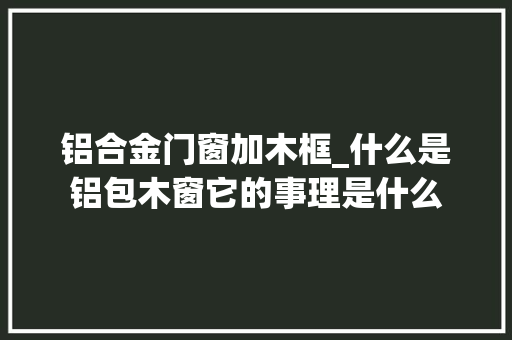 铝合金门窗加木框_什么是铝包木窗它的事理是什么