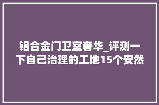 铝合金门卫室奢华_评测一下自己治理的工地15个安然文明治理标准这只是基本要求