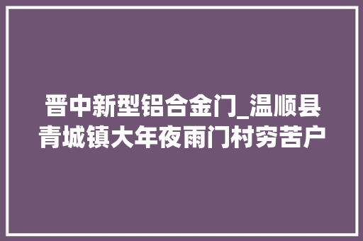 晋中新型铝合金门_温顺县青城镇大年夜雨门村穷苦户吴贵喜靠勤恳双手过上好日子