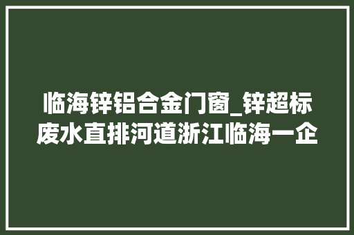 临海锌铝合金门窗_锌超标废水直排河道浙江临海一企业3人被刑拘