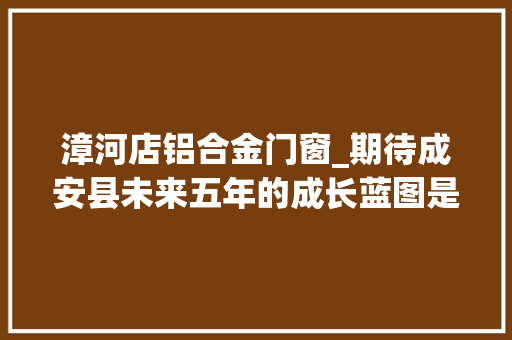 漳河店铝合金门窗_期待成安县未来五年的成长蓝图是这样描述的
