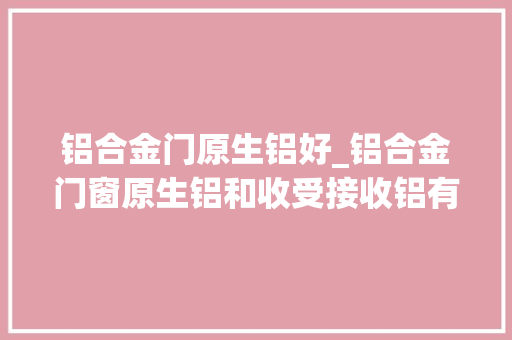 铝合金门原生铝好_铝合金门窗原生铝和收受接收铝有哪些不合常识科普