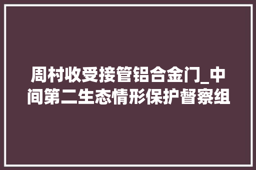 周村收受接管铝合金门_中间第二生态情形保护督察组转办信访举报件解决情况涉及淄博市情况第四批 铝合金门