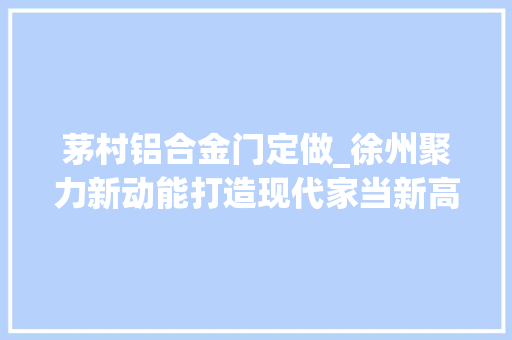 茅村铝合金门定做_徐州聚力新动能打造现代家当新高地