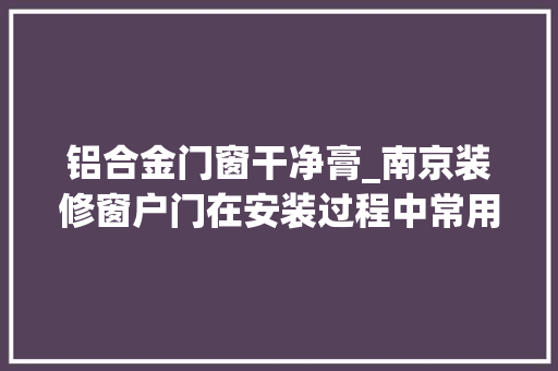 铝合金门窗干净膏_南京装修窗户门在安装过程中常用的密封膏种类和用途介绍