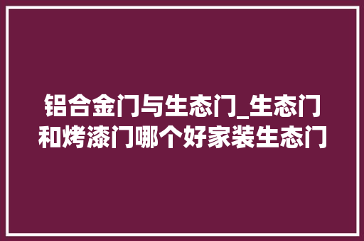 铝合金门与生态门_生态门和烤漆门哪个好家装生态门是什么材质