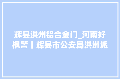 辉县洪州铝合金门_河南好枫警丨辉县市公安局洪洲派出所赓续枫桥经验夯实安然基本