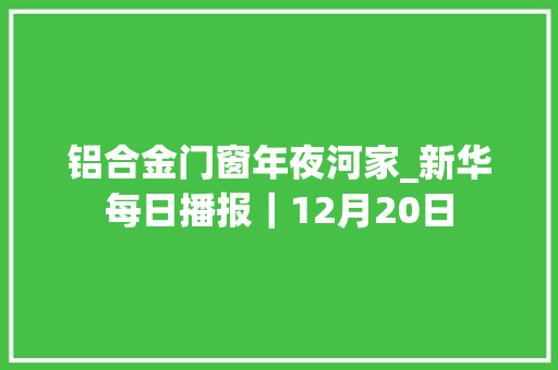 铝合金门窗年夜河家_新华每日播报｜12月20日