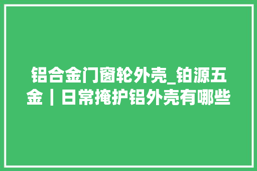 铝合金门窗轮外壳_铂源五金｜日常掩护铝外壳有哪些留心事项