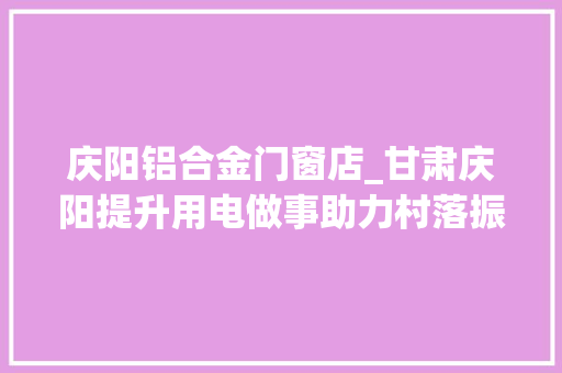 庆阳铝合金门窗店_甘肃庆阳提升用电做事助力村落振兴