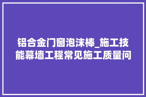 铝合金门窗泡沫棒_施工技能幕墙工程常见施工质量问题汇总