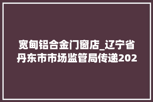 宽甸铝合金门窗店_辽宁省丹东市市场监管局传递2022年农用地膜等12种产品质量监督抽查情况