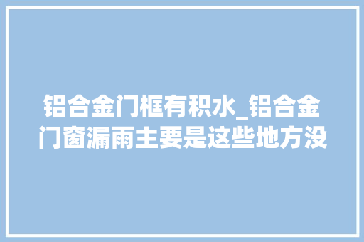 铝合金门框有积水_铝合金门窗漏雨主要是这些地方没做好