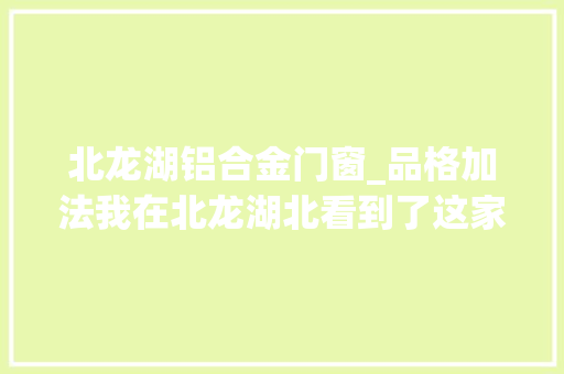 北龙湖铝合金门窗_品格加法我在北龙湖北看到了这家房企的狠劲儿