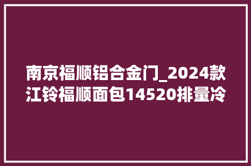 南京福顺铝合金门_2024款江铃福顺面包14520排量冷藏车的价格及图片参数