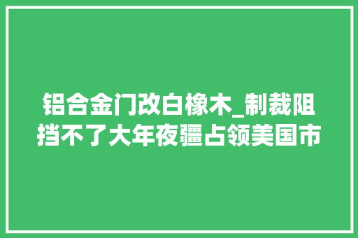 铝合金门改白橡木_制裁阻挡不了大年夜疆占领美国市场美国首家概念店即将开业 折叠门