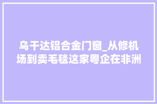 乌干达铝合金门窗_从修机场到卖毛毯这家粤企在非洲拓界线｜出海新机非行日记