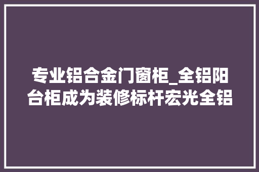 专业铝合金门窗柜_全铝阳台柜成为装修标杆宏光全铝拆单软件推动全铝拆单效率进级