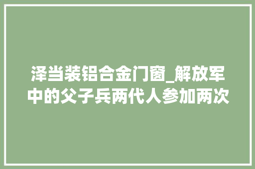 泽当装铝合金门窗_解放军中的父子兵两代人参加两次共和国对外战役功绩卓著