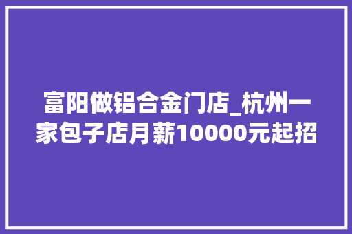 富阳做铝合金门店_杭州一家包子店月薪10000元起招工同伙圈刷屏现在学还来得及吗