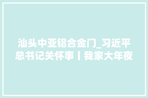 汕头中亚铝合金门_习近平总书记关怀事丨我家大年夜门常打开经济特区全方位对外开放故事