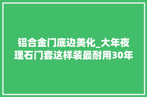 铝合金门底边美化_大年夜理石门套这样装最耐用30年不开裂