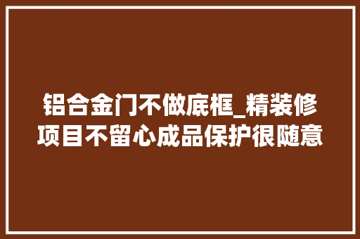 铝合金门不做底框_精装修项目不留心成品保护很随意马虎遭遇维权