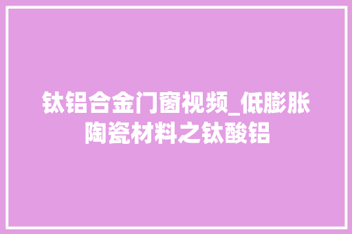 钛铝合金门窗视频_低膨胀陶瓷材料之钛酸铝