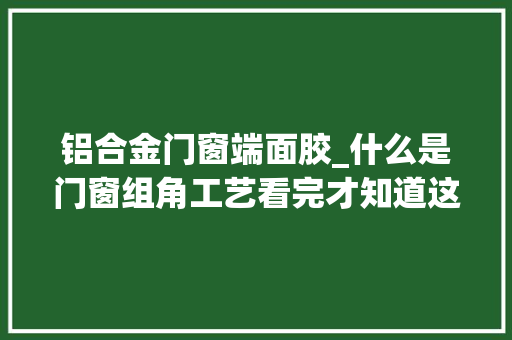铝合金门窗端面胶_什么是门窗组角工艺看完才知道这么重要