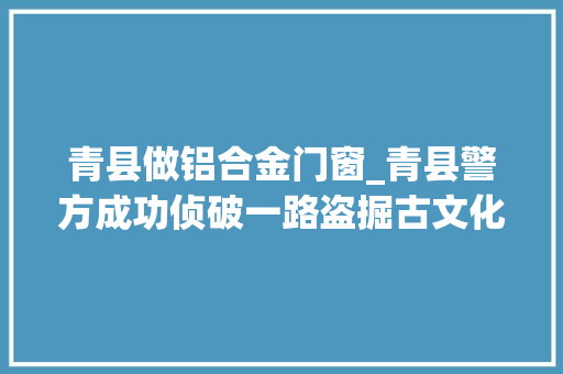 青县做铝合金门窗_青县警方成功侦破一路盗掘古文化遗址案