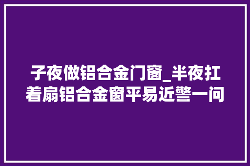 子夜做铝合金门窗_半夜扛着扇铝合金窗平易近警一问露了馅 折叠门
