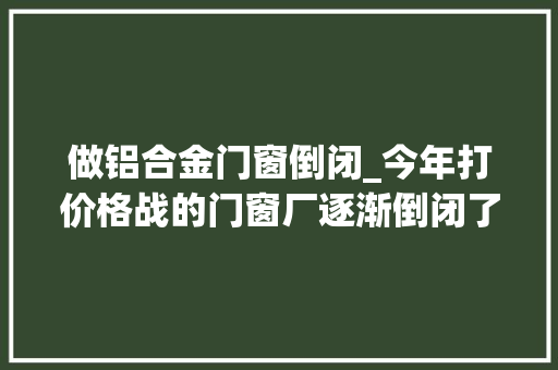 做铝合金门窗倒闭_今年打价格战的门窗厂逐渐倒闭了接下来还有哪些会倒闭