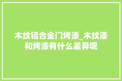 木纹铝合金门烤漆_木纹漆和烤漆有什么差异呢