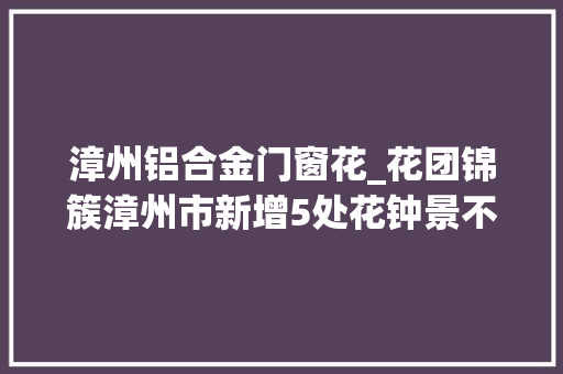 漳州铝合金门窗花_花团锦簇漳州市新增5处花钟景不雅观