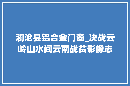 澜沧县铝合金门窗_决战云岭山水间云南战贫影像志