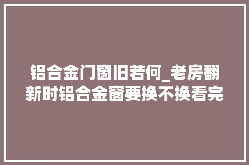 铝合金门窗旧若何_老房翻新时铝合金窗要换不换看完太后悔当初舍不得花钱做错了
