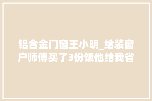 铝合金门窗王小明_给装窗户师傅买了3份饭他给我省1400块钱人啊你尽管善良