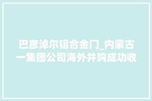 巴彦淖尔铝合金门_内蒙古一集团公司海外并购成功收购欧洲著名铝企业
