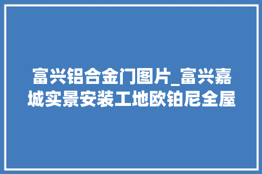 富兴铝合金门图片_富兴嘉城实景安装工地欧铂尼全屋定制