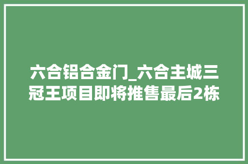 六合铝合金门_六合主城三冠王项目即将推售最后2栋楼改进置业弗成错过