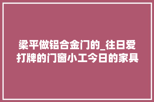 梁平做铝合金门的_往日爱打牌的门窗小工今日的家具大年夜王看他是若何创业的