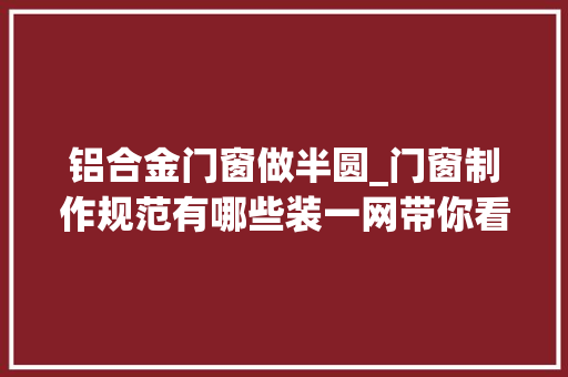 铝合金门窗做半圆_门窗制作规范有哪些装一网带你看门窗制作安装流程