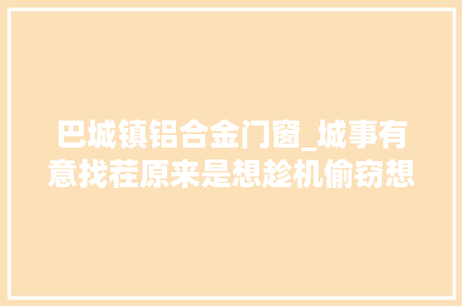 巴城镇铝合金门窗_城事有意找茬原来是想趁机偷窃想与前妻复合爬上堡坎威胁平易近警