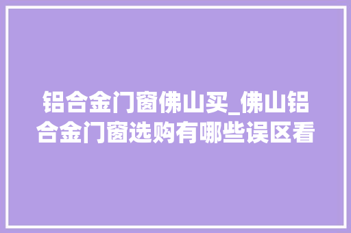 铝合金门窗佛山买_佛山铝合金门窗选购有哪些误区看完你就知道了今日更新