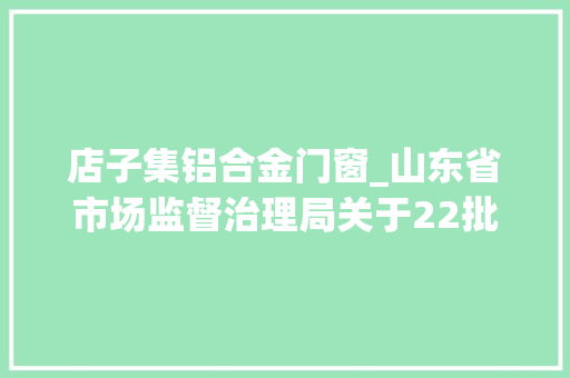 店子集铝合金门窗_山东省市场监督治理局关于22批次食物不合格情况的通知布告2024年第17期总第461期