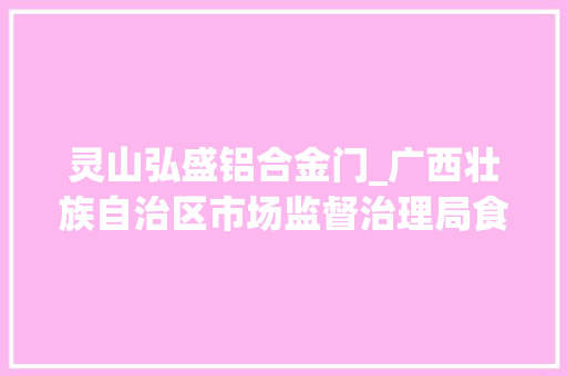 灵山弘盛铝合金门_广西壮族自治区市场监督治理局食物安然监督抽检信息通知布告2024年第45期