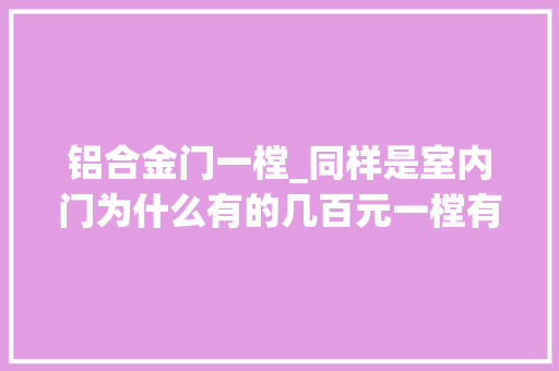 铝合金门一樘_同样是室内门为什么有的几百元一樘有的两三千元来说说差异