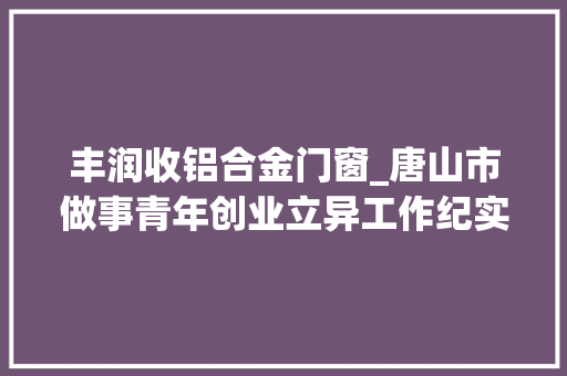 丰润收铝合金门窗_唐山市做事青年创业立异工作纪实