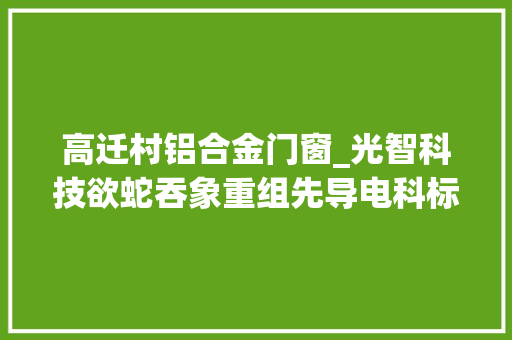 高迁村铝合金门窗_光智科技欲蛇吞象重组先导电科标的此前估值超200亿